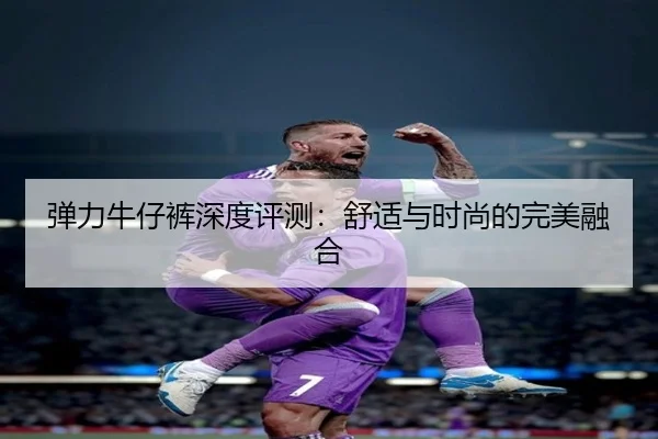 弹力牛仔裤深度评测：舒适与时尚的完美融合